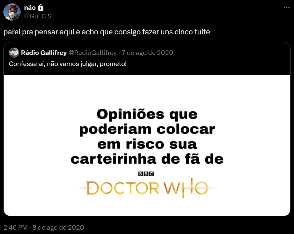 Tuíte meu, de 8 de agosto de 2020: "parei pra pensar aqui e acho que consigo fazer uns cinco tuíte", quotando um tuíte de @RadioGallifrey, de 7 de agosto de 2020, com o texto "Confesse aí, não vamos julgar, prometo!" e uma imagem que diz "Opiniões que poderiam colocar em risco sua carteirinha de fã de Doctor Who"